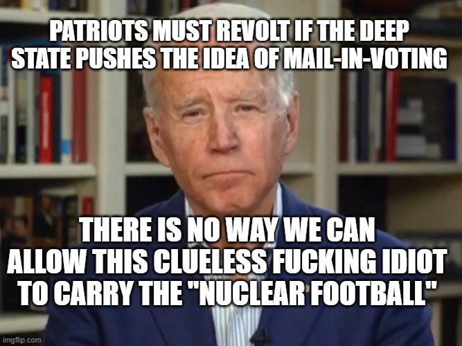 CLUELESS **ing IDIOT! | PATRIOTS MUST REVOLT IF THE DEEP STATE PUSHES THE IDEA OF MAIL-IN-VOTING; THERE IS NO WAY WE CAN ALLOW THIS CLUELESS FUCKING IDIOT TO CARRY THE "NUCLEAR FOOTBALL" | image tagged in joe biden,biden,politics,political meme,stupid liberals | made w/ Imgflip meme maker