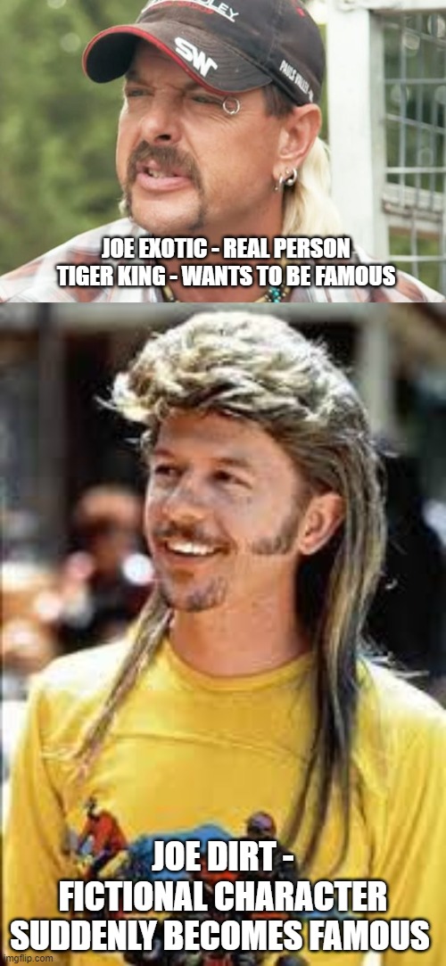 JOE EXOTIC - REAL PERSON
TIGER KING - WANTS TO BE FAMOUS; JOE DIRT - FICTIONAL CHARACTER
SUDDENLY BECOMES FAMOUS | image tagged in joe exotic,tiger king,joe dirt | made w/ Imgflip meme maker