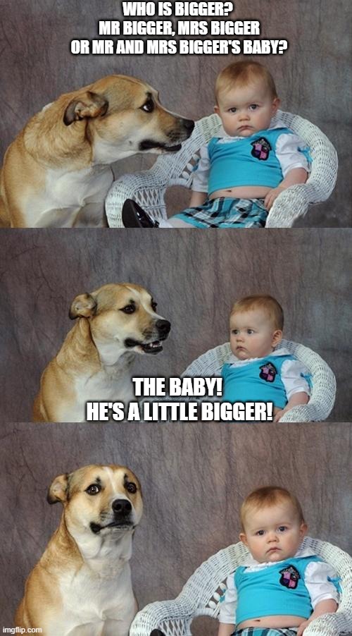 Dad Joke Dog Meme | WHO IS BIGGER? 
MR BIGGER, MRS BIGGER
OR MR AND MRS BIGGER'S BABY? THE BABY! 
HE'S A LITTLE BIGGER! | image tagged in memes,dad joke dog,funny,joke,riddle | made w/ Imgflip meme maker