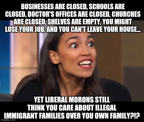 Eureka! I know why liberals are idiots! Their eyes and ears must be painted on for show! | BUSINESSES ARE CLOSED, SCHOOLS ARE CLOSED, DOCTOR'S OFFICES ARE CLOSED, CHURCHES ARE CLOSED, SHELVES ARE EMPTY, YOU MIGHT LOSE YOUR JOB, AND YOU CAN'T LEAVE YOUR HOUSE... YET LIBERAL MORONS STILL THINK YOU CARE ABOUT ILLEGAL IMMIGRANT FAMILIES OVER YOU OWN FAMILY?!? | image tagged in crazy aoc,illegal immigration,somethings wrong | made w/ Imgflip meme maker