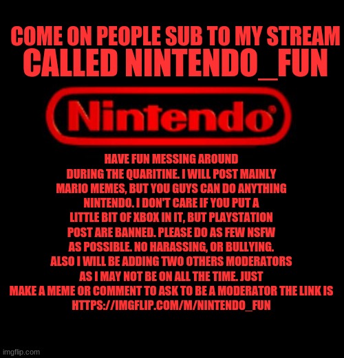 Nintendo Logo | COME ON PEOPLE SUB TO MY STREAM; CALLED NINTENDO_FUN; HAVE FUN MESSING AROUND DURING THE QUARITINE. I WILL POST MAINLY MARIO MEMES, BUT YOU GUYS CAN DO ANYTHING NINTENDO. I DON'T CARE IF YOU PUT A LITTLE BIT OF XBOX IN IT, BUT PLAYSTATION POST ARE BANNED. PLEASE DO AS FEW NSFW AS POSSIBLE. NO HARASSING, OR BULLYING. ALSO I WILL BE ADDING TWO OTHERS MODERATORS AS I MAY NOT BE ON ALL THE TIME. JUST MAKE A MEME OR COMMENT TO ASK TO BE A MODERATOR THE LINK IS
HTTPS://IMGFLIP.COM/M/NINTENDO_FUN | image tagged in nintendo logo | made w/ Imgflip meme maker