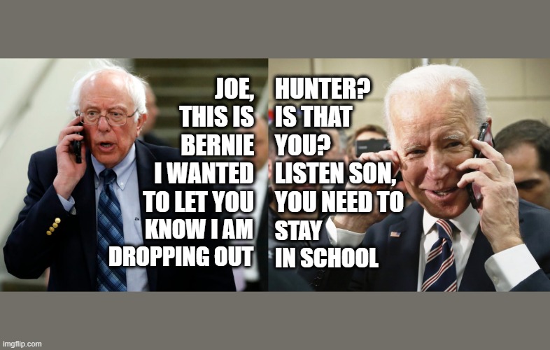 Bernie Sanders and Joe Biden Talk | JOE, THIS IS BERNIE I WANTED TO LET YOU; HUNTER? IS THAT
YOU? LISTEN SON, YOU NEED TO; KNOW I AM DROPPING OUT; STAY IN SCHOOL | image tagged in bernie sanders,joe biden,hunter | made w/ Imgflip meme maker
