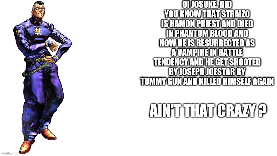 oi josuke | OI JOSUKE. DID YOU KNOW THAT STRAIZO IS HAMON PRIEST AND DIED IN PHANTOM BLOOD AND NOW HE IS RESURRECTED AS A VAMPIRE IN BATTLE TENDENCY AND HE GET SHOOTED BY JOSEPH JOESTAR BY TOMMY GUN AND KILLED HIMSELF AGAIN; AIN'T THAT CRAZY ? | image tagged in oi josuke | made w/ Imgflip meme maker