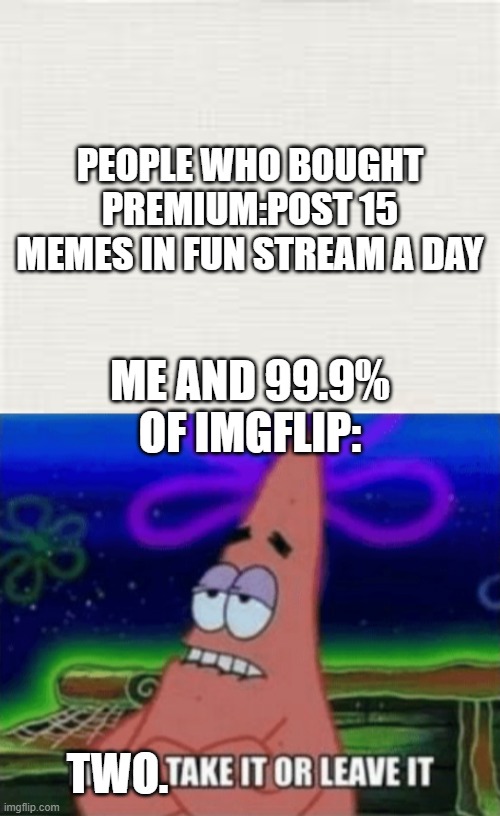 PEOPLE WHO BOUGHT PREMIUM:POST 15 MEMES IN FUN STREAM A DAY; ME AND 99.9% OF IMGFLIP:; TWO. | image tagged in three take it or leave it | made w/ Imgflip meme maker