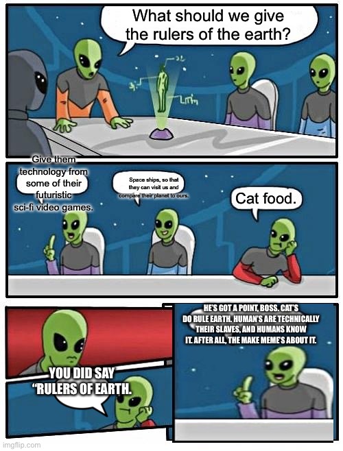 Alien Meeting Suggestion Meme | What should we give the rulers of the earth? Give them technology from some of their futuristic sci-fi video games. Space ships, so that they can visit us and compare their planet to ours. Cat food. HE’S GOT A POINT, BOSS. CAT’S DO RULE EARTH. HUMAN’S ARE TECHNICALLY THEIR SLAVES, AND HUMANS KNOW IT. AFTER ALL, THE MAKE MEME’S ABOUT IT. YOU DID SAY “RULERS OF EARTH. | image tagged in memes,alien meeting suggestion | made w/ Imgflip meme maker