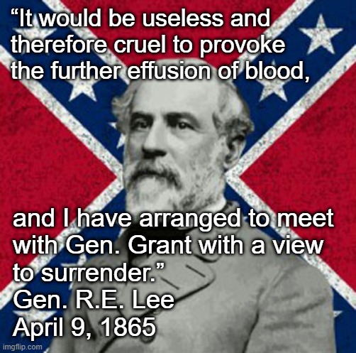 General Lee Surrenders Quote |  “It would be useless and therefore cruel to provoke the further effusion of blood, and I have arranged to meet
with Gen. Grant with a view
to surrender.”
Gen. R.E. Lee
April 9, 1865 | image tagged in robert e lee,civil war,general grant,april 9,army of northern virgina,anv | made w/ Imgflip meme maker