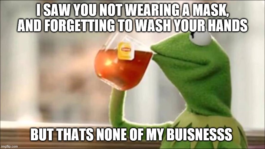 Kermit saw you not quarintining | I SAW YOU NOT WEARING A MASK, AND FORGETTING TO WASH YOUR HANDS; BUT THATS NONE OF MY BUISNESSS | image tagged in memes | made w/ Imgflip meme maker