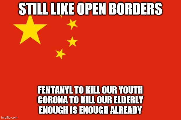 china flag | STILL LIKE OPEN BORDERS; FENTANYL TO KILL OUR YOUTH
CORONA TO KILL OUR ELDERLY
ENOUGH IS ENOUGH ALREADY | image tagged in china flag | made w/ Imgflip meme maker