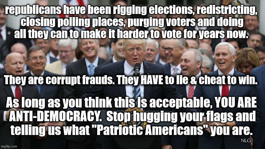 republican voting corruption. | republicans have been rigging elections, redistricting,
 closing polling places, purging voters and doing
 all they can to make it harder to vote for years now. They are corrupt frauds. They HAVE to lie & cheat to win. As long as you think this is acceptable, YOU ARE
 ANTI-DEMOCRACY.  Stop hugging your flags and
 telling us what "Patriotic Americans" you are. NLG | image tagged in politics,political meme,political | made w/ Imgflip meme maker