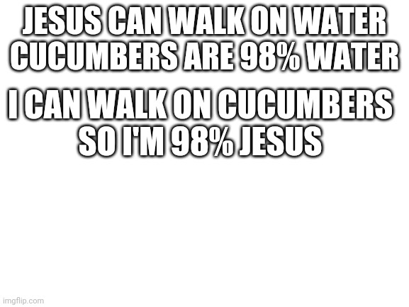Blank White Template | JESUS CAN WALK ON WATER
CUCUMBERS ARE 98% WATER; I CAN WALK ON CUCUMBERS
SO I'M 98% JESUS | image tagged in blank white template | made w/ Imgflip meme maker