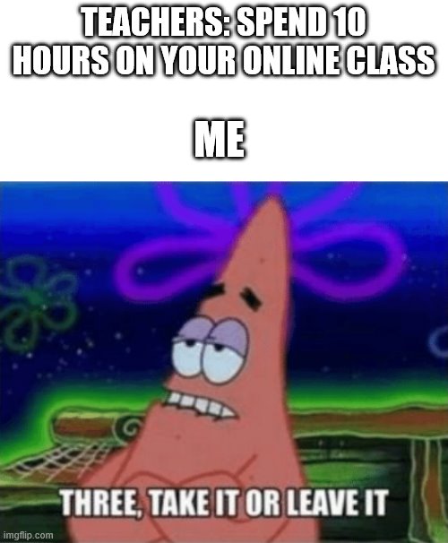 Do I really have to do this for so long | TEACHERS: SPEND 10 HOURS ON YOUR ONLINE CLASS; ME | image tagged in three take it or leave it,school,online,patrick star,why am i doing this,stop reading the tags | made w/ Imgflip meme maker
