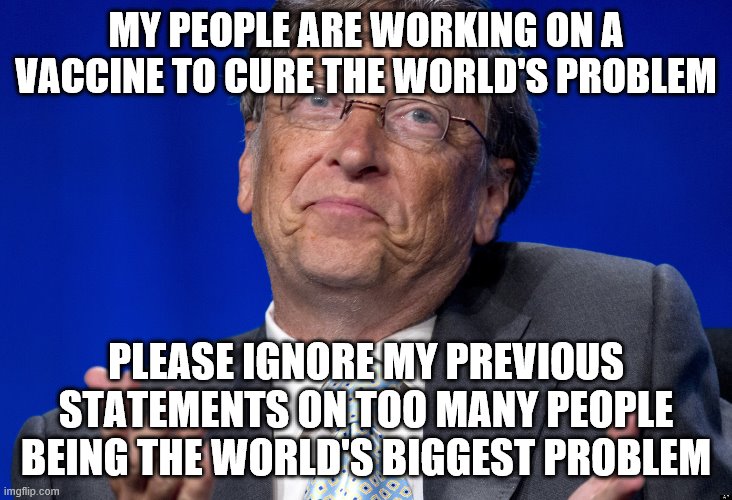 Bill Gates | MY PEOPLE ARE WORKING ON A VACCINE TO CURE THE WORLD'S PROBLEM; PLEASE IGNORE MY PREVIOUS STATEMENTS ON TOO MANY PEOPLE BEING THE WORLD'S BIGGEST PROBLEM | image tagged in bill gates | made w/ Imgflip meme maker