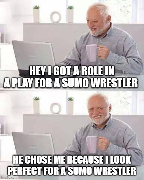 Hide the Pain Harold Meme | HEY I GOT A ROLE IN A PLAY FOR A SUMO WRESTLER; HE CHOSE ME BECAUSE I LOOK PERFECT FOR A SUMO WRESTLER | image tagged in memes,hide the pain harold | made w/ Imgflip meme maker