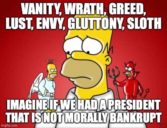 Homer Simpson Angel Devil | VANITY, WRATH, GREED, LUST, ENVY, GLUTTONY, SLOTH; IMAGINE IF WE HAD A PRESIDENT THAT IS NOT MORALLY BANKRUPT | image tagged in homer simpson angel devil | made w/ Imgflip meme maker