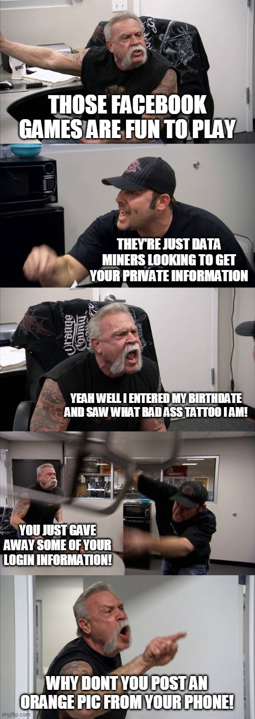 American Chopper Argument Meme | THOSE FACEBOOK GAMES ARE FUN TO PLAY; THEY'RE JUST DATA MINERS LOOKING TO GET YOUR PRIVATE INFORMATION; YEAH WELL I ENTERED MY BIRTHDATE AND SAW WHAT BAD ASS TATTOO I AM! YOU JUST GAVE AWAY SOME OF YOUR LOGIN INFORMATION! WHY DONT YOU POST AN ORANGE PIC FROM YOUR PHONE! | image tagged in memes,american chopper argument | made w/ Imgflip meme maker