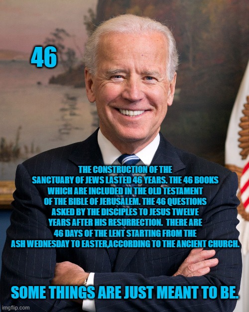 Joe Biden | 46; THE CONSTRUCTION OF THE SANCTUARY OF JEWS LASTED 46 YEARS. THE 46 BOOKS WHICH ARE INCLUDED IN THE OLD TESTAMENT OF THE BIBLE OF JERUSALEM. THE 46 QUESTIONS ASKED BY THE DISCIPLES TO JESUS TWELVE YEARS AFTER HIS RESURRECTION.  THERE ARE 46 DAYS OF THE LENT STARTING FROM THE ASH WEDNESDAY TO EASTER,ACCORDING TO THE ANCIENT CHURCH. SOME THINGS ARE JUST MEANT TO BE. | image tagged in joe biden | made w/ Imgflip meme maker