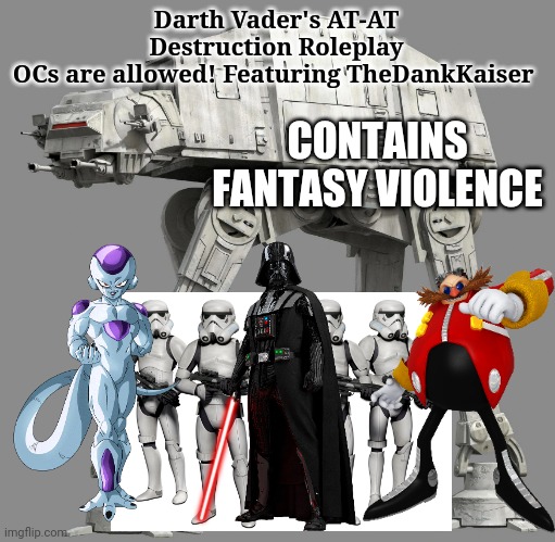 The ZL1 Roleplay is delayed, So I made Part 3 (The Darth Vader's AT-AT Destruction Roleplay) | Darth Vader's AT-AT Destruction Roleplay
OCs are allowed! Featuring TheDankKaiser; CONTAINS FANTASY VIOLENCE | image tagged in star wars,dragon ball z,eggman,crossover | made w/ Imgflip meme maker