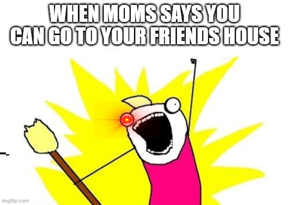 X All The Y | WHEN MOMS SAYS YOU CAN GO TO YOUR FRIENDS HOUSE | image tagged in memes,x all the y | made w/ Imgflip meme maker