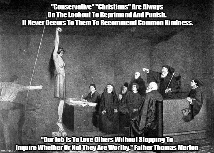 "Conservative" "Christians" Are Always..." |  "Conservative" "Christians" Are Always 
On The Lookout To Reprimand And Punish. 
It Never Occurs To Them To Recommend Common Kindness. “Our Job Is To Love Others Without Stopping To Inquire Whether Or Not They Are Worthy." Father Thomas Merton | image tagged in kindness,compassion,punishment,reprimand,inquisition,thomas merton explains our job as humans | made w/ Imgflip meme maker