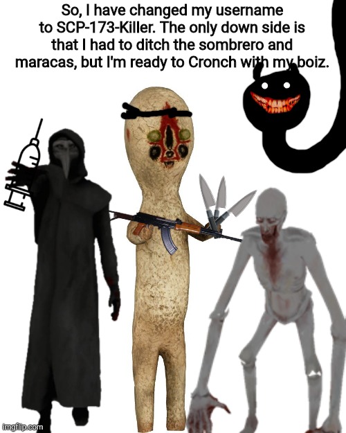 So, I have changed my username to SCP-173-Killer. The only down side is that I had to ditch the sombrero and maracas, but I'm ready to Cronch with my boiz. | image tagged in scp 173 | made w/ Imgflip meme maker