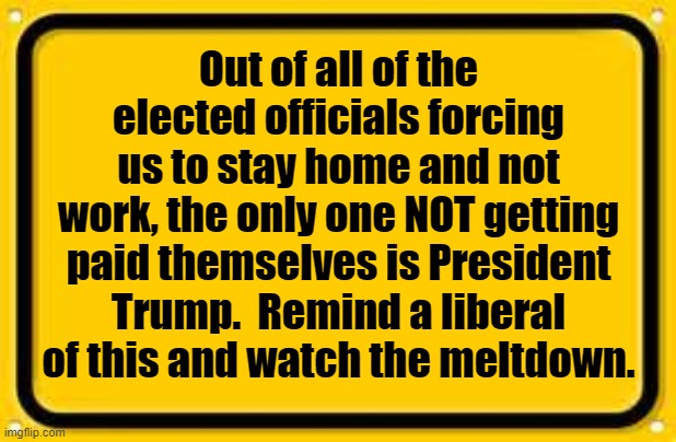 President Trump is the only elected official not taking a paycheck during shutdown | Out of all of the elected officials forcing us to stay home and not work, the only one NOT getting paid themselves is President Trump.  Remind a liberal of this and watch the meltdown. | image tagged in political meme,president trump,stay at home order,coronavirus,covid19,liberals | made w/ Imgflip meme maker