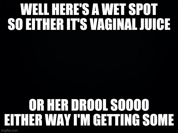 Black background | WELL HERE'S A WET SPOT SO EITHER IT'S VA**NAL JUICE OR HER DROOL SOOOO EITHER WAY I'M GETTING SOME | image tagged in black background | made w/ Imgflip meme maker