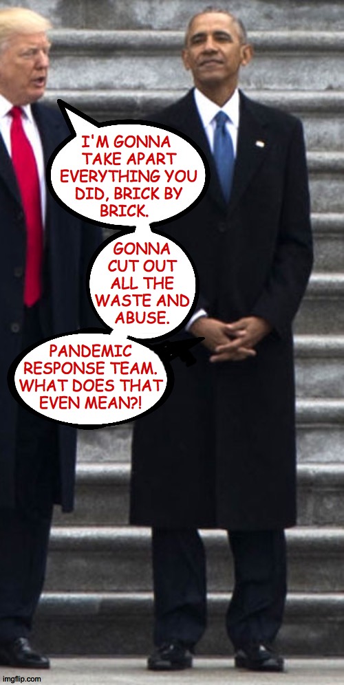 Wouldn't it be something if Trump loosened his tie and his brain problem cleared right up? | I'M GONNA 
TAKE APART
EVERYTHING YOU
DID, BRICK BY
BRICK. GONNA
CUT OUT
ALL THE
WASTE AND
ABUSE. PANDEMIC
RESPONSE TEAM.
WHAT DOES THAT
EVEN MEAN?! | image tagged in memes,trump and president obama,search for the cure | made w/ Imgflip meme maker