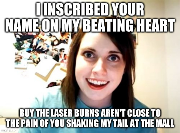 Overly Attached Girlfriend Meme | I INSCRIBED YOUR NAME ON MY BEATING HEART; BUY THE LASER BURNS AREN'T CLOSE TO THE PAIN OF YOU SHAKING MY TAIL AT THE MALL | image tagged in memes,overly attached girlfriend | made w/ Imgflip meme maker