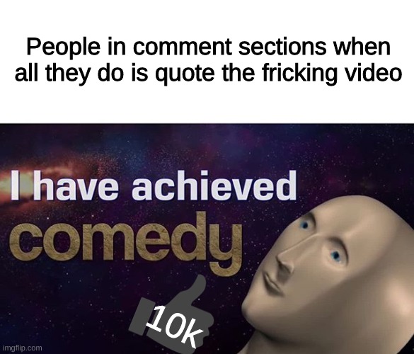 I have achieved COMEDY | People in comment sections when all they do is quote the fricking video; 10k | image tagged in i have achieved comedy | made w/ Imgflip meme maker