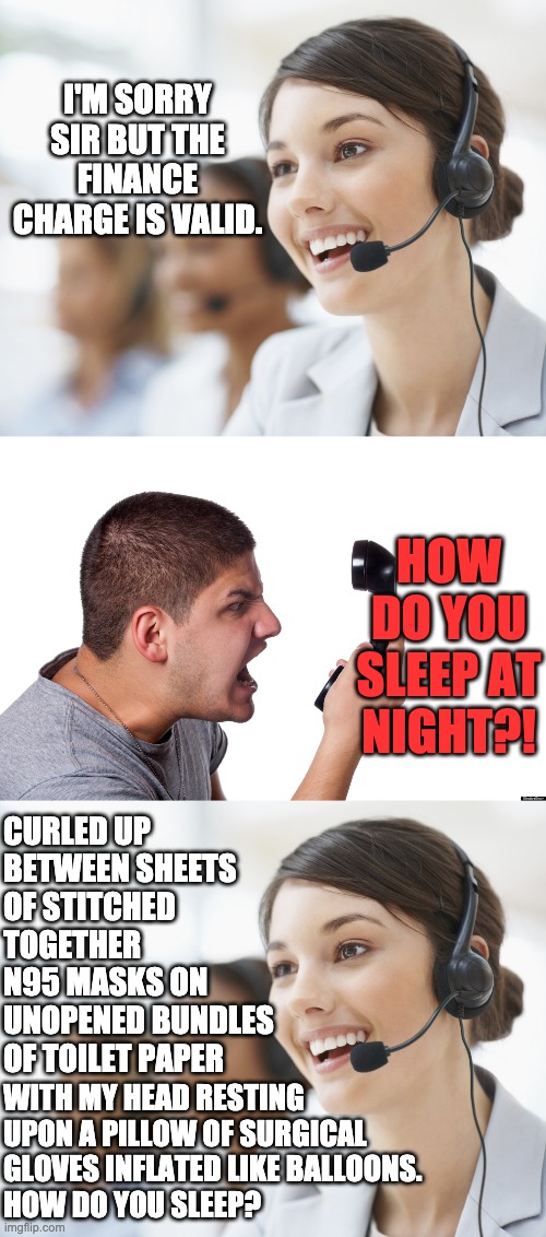 how do you sleep? |  I'M SORRY SIR BUT THE FINANCE CHARGE IS VALID. HOW DO YOU SLEEP AT NIGHT?! CURLED UP BETWEEN SHEETS OF STITCHED TOGETHER N95 MASKS ON UNOPENED BUNDLES OF TOILET PAPER; WITH MY HEAD RESTING UPON A PILLOW OF SURGICAL GLOVES INFLATED LIKE BALLOONS.
HOW DO YOU SLEEP? | image tagged in customer service,angry customer,letsgetwordy,toilet paper,n95,respirator | made w/ Imgflip meme maker