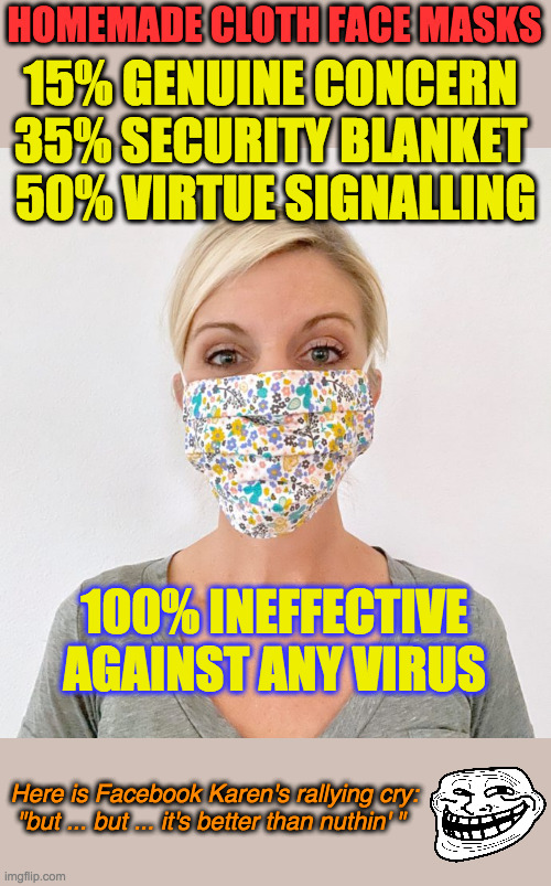 A 2015 study found that cloth face masks appeared to LEAD TO MORE INFECTIONS. These things are worthless virtue signalling. |  HOMEMADE CLOTH FACE MASKS; 15% GENUINE CONCERN 
35% SECURITY BLANKET 
50% VIRTUE SIGNALLING; 100% INEFFECTIVE AGAINST ANY VIRUS; Here is Facebook Karen's rallying cry:
"but ... but ... it's better than nuthin' " | image tagged in cloth face mask,coronavirus,covid-19,virtue signalling,annoying facebook girl,this is worthless | made w/ Imgflip meme maker