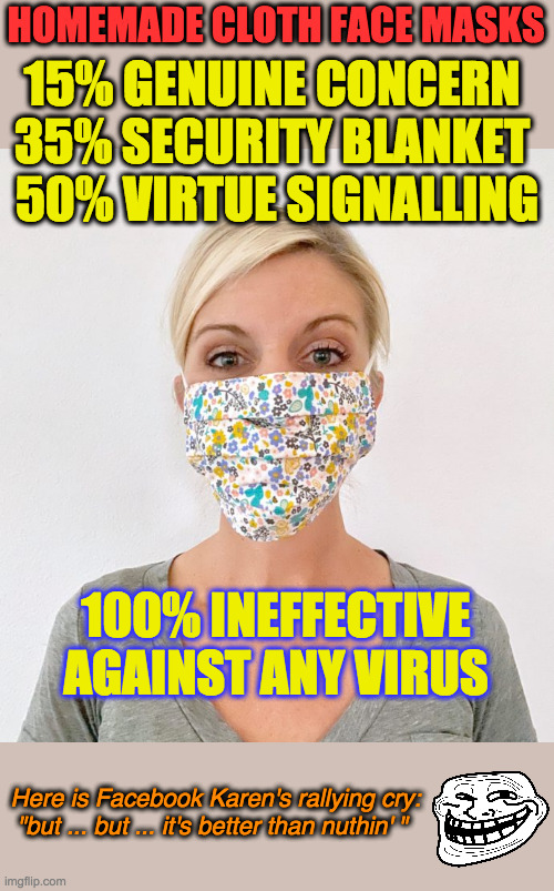 A 2015 study found that cloth face masks appeared to LEAD TO MORE INFECTIONS. These things are worthless virtue signalling. | HOMEMADE CLOTH FACE MASKS; 15% GENUINE CONCERN 
35% SECURITY BLANKET 
50% VIRTUE SIGNALLING; 100% INEFFECTIVE AGAINST ANY VIRUS; Here is Facebook Karen's rallying cry:
"but ... but ... it's better than nuthin' " | image tagged in cloth face mask,coronavirus,covid-19,virtue signalling,annoying facebook girl,this is worthless | made w/ Imgflip meme maker