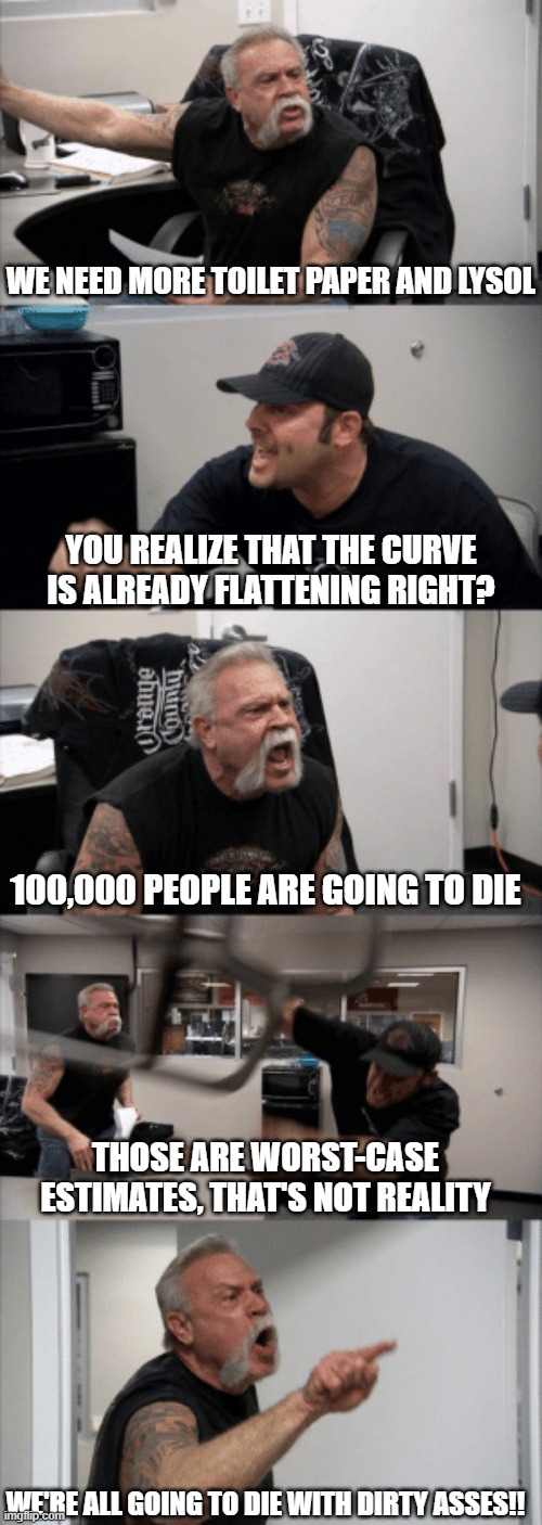 WE NEED MORE TOILET PAPER AND LYSOL; YOU REALIZE THAT THE CURVE IS ALREADY FLATTENING RIGHT? 100,000 PEOPLE ARE GOING TO DIE; THOSE ARE WORST-CASE ESTIMATES, THAT'S NOT REALITY; WE'RE ALL GOING TO DIE WITH DIRTY ASSES!! | image tagged in memes,coronavirus,funny memes | made w/ Imgflip meme maker