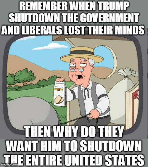 i know there was probably a better template | REMEMBER WHEN TRUMP SHUTDOWN THE GOVERNMENT AND LIBERALS LOST THEIR MINDS; THEN WHY DO THEY WANT HIM TO SHUTDOWN THE ENTIRE UNITED STATES | image tagged in pepridge farms,funny,politics,lol so funny | made w/ Imgflip meme maker