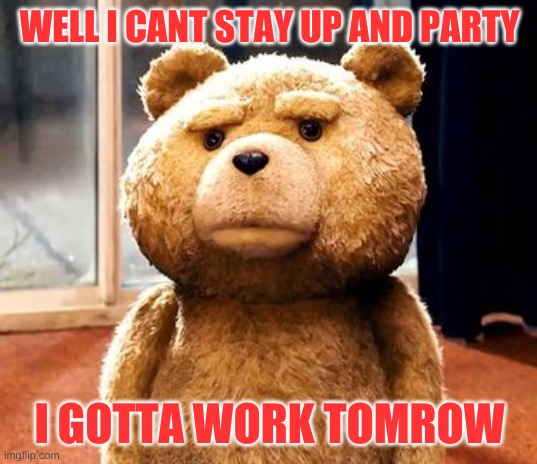 TED Meme | WELL I CANT STAY UP AND PARTY; I GOTTA WORK TOMROW | image tagged in memes,ted | made w/ Imgflip meme maker