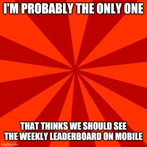 Red blank background | I'M PROBABLY THE ONLY ONE; THAT THINKS WE SHOULD SEE THE WEEKLY LEADERBOARD ON MOBILE | image tagged in red blank background | made w/ Imgflip meme maker