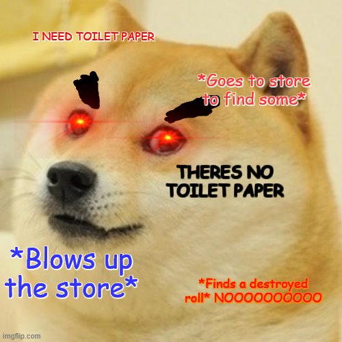 Doge | I NEED TOILET PAPER; *Goes to store to find some*; THERES NO TOILET PAPER; *Blows up the store*; *Finds a destroyed roll* NOOOOOOOOOO | image tagged in memes,doge | made w/ Imgflip meme maker