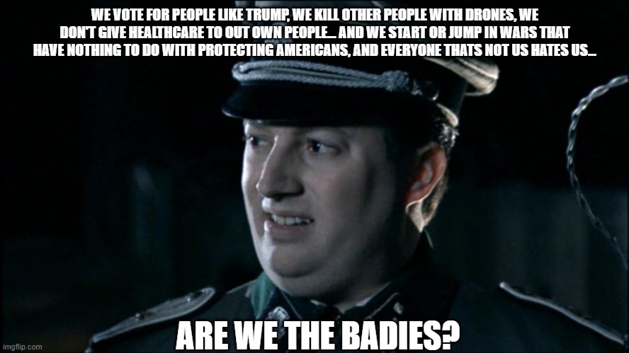 Are we the baddies? | WE VOTE FOR PEOPLE LIKE TRUMP, WE KILL OTHER PEOPLE WITH DRONES, WE DON'T GIVE HEALTHCARE TO OUT OWN PEOPLE... AND WE START OR JUMP IN WARS THAT HAVE NOTHING TO DO WITH PROTECTING AMERICANS, AND EVERYONE THATS NOT US HATES US... ARE WE THE BADIES? | image tagged in are we the baddies | made w/ Imgflip meme maker