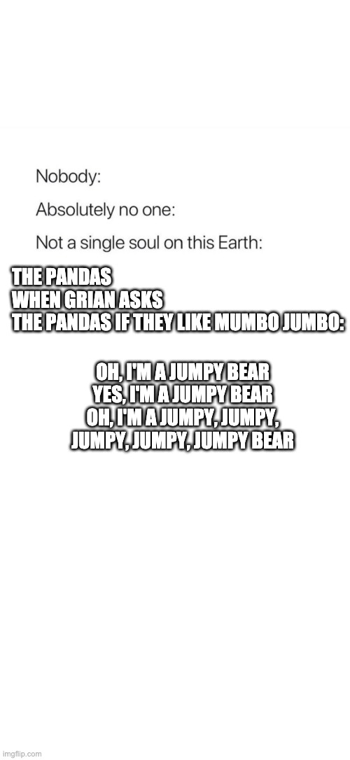 Nobody:, Absolutely no one: | THE PANDAS WHEN GRIAN ASKS THE PANDAS IF THEY LIKE MUMBO JUMBO:; OH, I'M A JUMPY BEAR
YES, I'M A JUMPY BEAR
OH, I'M A JUMPY, JUMPY, JUMPY, JUMPY, JUMPY BEAR | image tagged in nobody absolutely no one | made w/ Imgflip meme maker