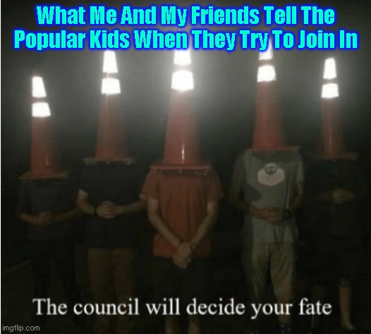 The council will decide your fate | What Me And My Friends Tell The Popular Kids When They Try To Join In | image tagged in the council will decide your fate | made w/ Imgflip meme maker