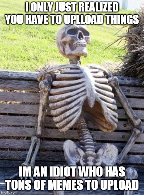 Waiting Skeleton | I ONLY JUST REALIZED YOU HAVE TO UPLLOAD THINGS; IM AN IDIOT WHO HAS TONS OF MEMES TO UPLOAD | image tagged in memes,waiting skeleton | made w/ Imgflip meme maker