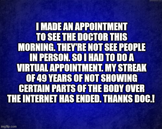 Virtual Doctors Appointment |  I MADE AN APPOINTMENT TO SEE THE DOCTOR THIS MORNING. THEY'RE NOT SEE PEOPLE IN PERSON. SO I HAD TO DO A VIRTUAL APPOINTMENT. MY STREAK OF 49 YEARS OF NOT SHOWING CERTAIN PARTS OF THE BODY OVER THE INTERNET HAS ENDED. THANKS DOC.! | image tagged in virtual,doctor,appointmenr,social distancing | made w/ Imgflip meme maker