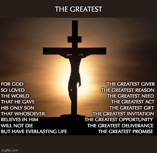 Christian | THE GREATEST; FOR GOD                                                             THE GREATEST GIVER
SO LOVED                                                        THE GREATEST REASON 
THE WORLD                                                         THE GREATEST NEED
THAT HE GAVE                                                        THE GREATEST ACT
HIS ONLY SON                                                       THE GREATEST GIFT
THAT WHOSOEVER                                   THE GREATEST INVITATION
BELIEVES IN HIM                                  THE GREATEST OPPORTUNITY 
WILL NOT DIE                                        THE GREATEST DELIVERANCE
BUT HAVE EVERLASTING LIFE                       THE GREATEST PROMISE | image tagged in christian | made w/ Imgflip meme maker