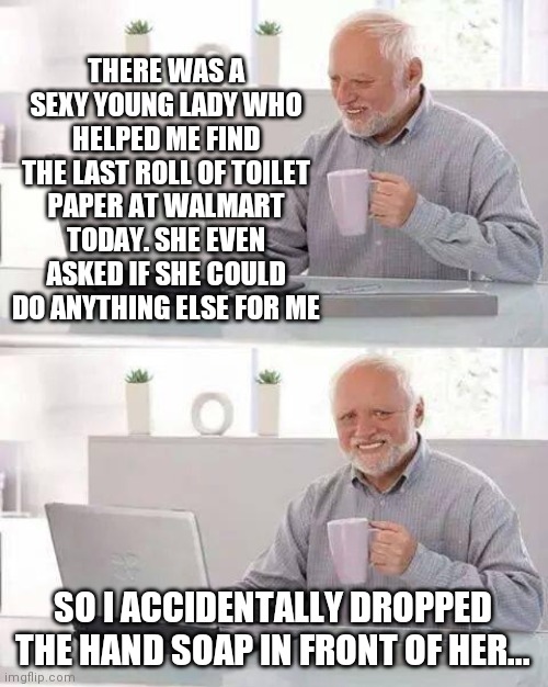 Hide the Pain Harold | THERE WAS A SEXY YOUNG LADY WHO HELPED ME FIND THE LAST ROLL OF TOILET PAPER AT WALMART TODAY. SHE EVEN ASKED IF SHE COULD DO ANYTHING ELSE FOR ME; SO I ACCIDENTALLY DROPPED THE HAND SOAP IN FRONT OF HER... | image tagged in memes,hide the pain harold | made w/ Imgflip meme maker