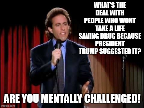 Seinfeld stand up | WHAT'S THE DEAL WITH PEOPLE WHO WONT TAKE A LIFE SAVING DRUG BECAUSE PRESIDENT TRUMP SUGGESTED IT? ARE YOU MENTALLY CHALLENGED! | image tagged in seinfeld stand up,haters gonna hate,hydroxychloroquine | made w/ Imgflip meme maker