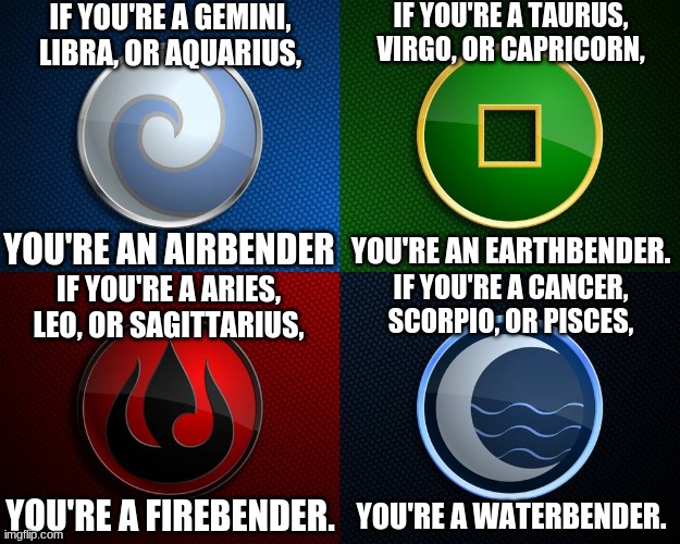 Avatar 4 nations | IF YOU'RE A GEMINI, LIBRA, OR AQUARIUS, IF YOU'RE A TAURUS, VIRGO, OR CAPRICORN, YOU'RE AN AIRBENDER; YOU'RE AN EARTHBENDER. IF YOU'RE A ARIES, LEO, OR SAGITTARIUS, IF YOU'RE A CANCER, SCORPIO, OR PISCES, YOU'RE A FIREBENDER. YOU'RE A WATERBENDER. | image tagged in avatar 4 nations | made w/ Imgflip meme maker