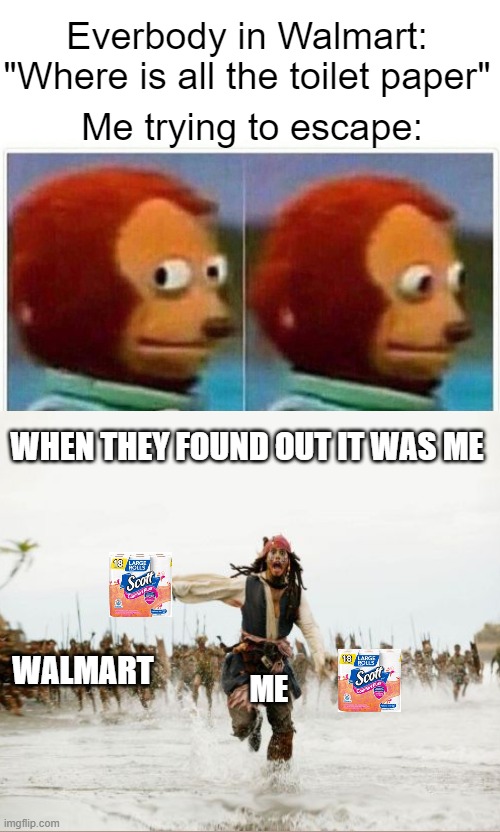 Bad luck | Everbody in Walmart: "Where is all the toilet paper"; Me trying to escape:; WHEN THEY FOUND OUT IT WAS ME; WALMART; ME | image tagged in memes,monkey puppet,funny,coronavirus,toilet paper,jack sparrow being chased | made w/ Imgflip meme maker