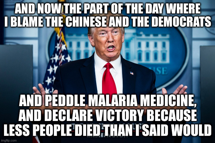 But my ratings are through the roof, think Monday Night Football and the Bachelor! | AND NOW THE PART OF THE DAY WHERE I BLAME THE CHINESE AND THE DEMOCRATS; AND PEDDLE MALARIA MEDICINE, AND DECLARE VICTORY BECAUSE LESS PEOPLE DIED THAN I SAID WOULD | image tagged in humor,trump,covid-19 | made w/ Imgflip meme maker