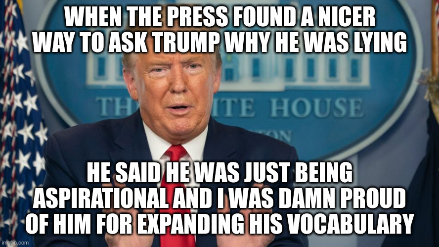 “I’m a cheerleader for the country,” Trump said, but that wasn't the kind of leader we were looking for | WHEN THE PRESS FOUND A NICER WAY TO ASK TRUMP WHY HE WAS LYING; HE SAID HE WAS JUST BEING ASPIRATIONAL AND I WAS DAMN PROUD OF HIM FOR EXPANDING HIS VOCABULARY | image tagged in humor,trump,covid-19,press | made w/ Imgflip meme maker