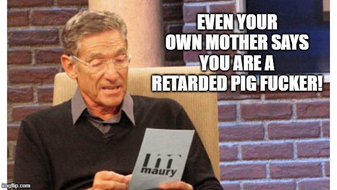 The perfect reply when you have a moron pretending to known everthing about a subject which you have just refuted with facts. | EVEN YOUR OWN MOTHER SAYS YOU ARE A RETARDED PIG F**KER! | image tagged in maury the results are in,political meme,politics lol | made w/ Imgflip meme maker